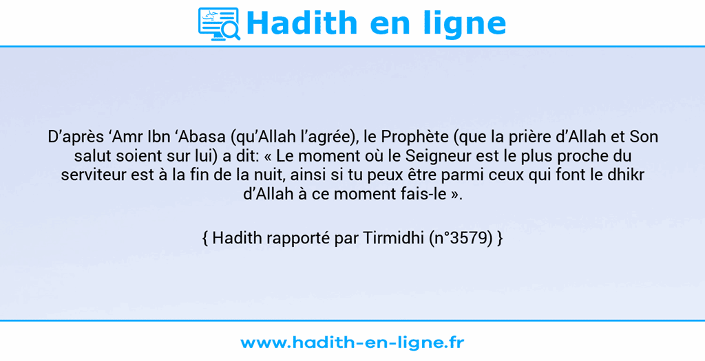 Une image avec le hadith : D’après ‘Amr Ibn ‘Abasa (qu’Allah l’agrée), le Prophète (que la prière d’Allah et Son salut soient sur lui) a dit: « Le moment où le Seigneur est le plus proche du serviteur est à la fin de la nuit, ainsi si tu peux être parmi ceux qui font le dhikr d’Allah à ce moment fais-le ». Hadith rapporté par Tirmidhi (n°3579)