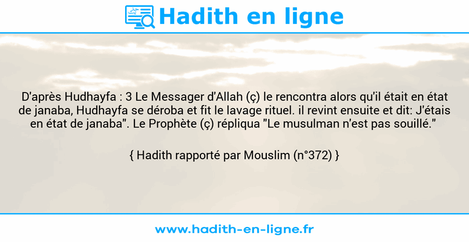 Une image avec le hadith : D'après Hudhayfa : 3 Le Messager d'Allah (ç) le rencontra alors qu'il était en état de janaba, Hudhayfa se déroba et fit le lavage rituel. il revint ensuite et dit: J'étais en état de janaba". Le Prophète (ç) répliqua "Le musulman n'est pas souillé."  Hadith rapporté par Mouslim (n°372)