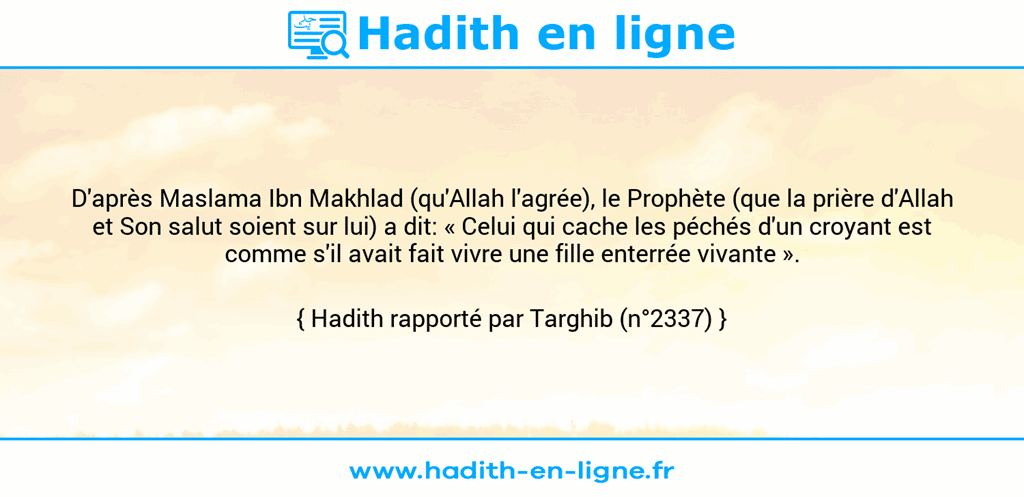 Une image avec le hadith : D'après Maslama Ibn Makhlad (qu'Allah l'agrée), le Prophète (que la prière d'Allah et Son salut soient sur lui) a dit: « Celui qui cache les péchés d'un croyant est comme s'il avait fait vivre une fille enterrée vivante ». Hadith rapporté par Targhib (n°2337)