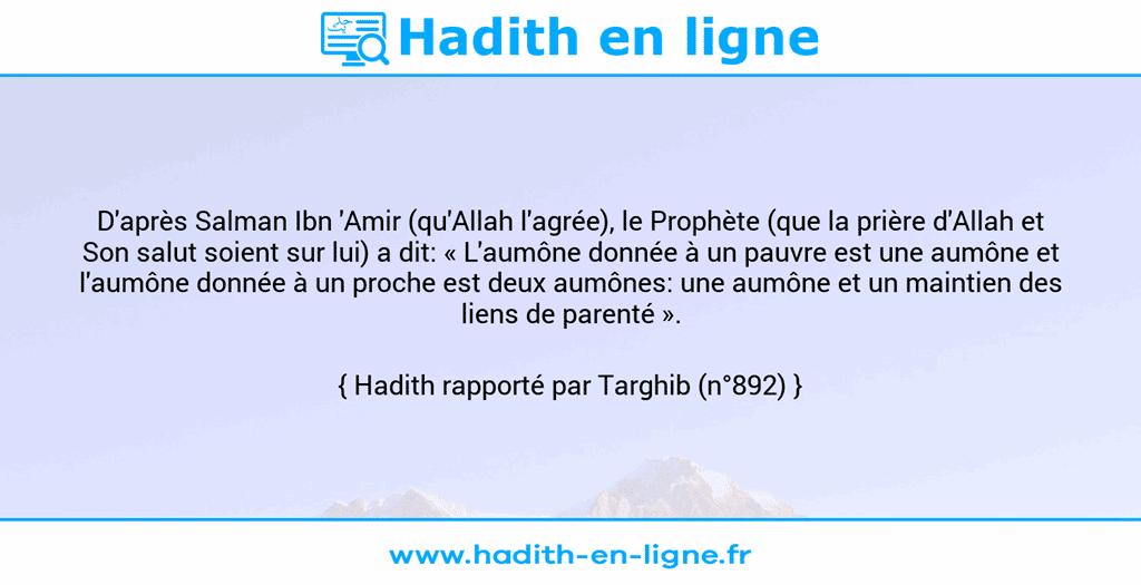 Une image avec le hadith : D'après Salman Ibn 'Amir (qu'Allah l'agrée), le Prophète (que la prière d'Allah et Son salut soient sur lui) a dit: « L'aumône donnée à un pauvre est une aumône et l'aumône donnée à un proche est deux aumônes: une aumône et un maintien des liens de parenté ». Hadith rapporté par Targhib (n°892)