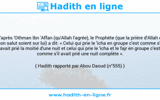 Une image avec le hadith : D'après 'Othman Ibn 'Affan (qu'Allah l'agrée), le Prophète (que la prière d'Allah et Son salut soient sur lui) a dit: « Celui qui prie le 'icha en groupe c'est comme s'il avait prié la moitié d'une nuit et celui qui prie le 'icha et le fajr en groupe c'est comme s'il avait prié une nuit complète ». Hadith rapporté par Abou Daoud (n°555)