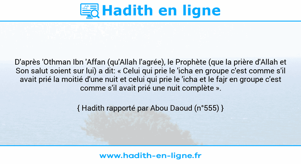 Une image avec le hadith : D'après 'Othman Ibn 'Affan (qu'Allah l'agrée), le Prophète (que la prière d'Allah et Son salut soient sur lui) a dit: « Celui qui prie le 'icha en groupe c'est comme s'il avait prié la moitié d'une nuit et celui qui prie le 'icha et le fajr en groupe c'est comme s'il avait prié une nuit complète ». Hadith rapporté par Abou Daoud (n°555)