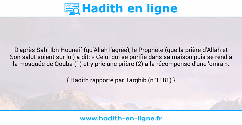Une image avec le hadith : D'après Sahl Ibn Houneif (qu'Allah l'agrée), le Prophète (que la prière d'Allah et Son salut soient sur lui) a dit: « Celui qui se purifie dans sa maison puis se rend à la mosquée de Qouba (1) et y prie une prière (2) a la récompense d'une 'omra ». Hadith rapporté par Targhib (n°1181)