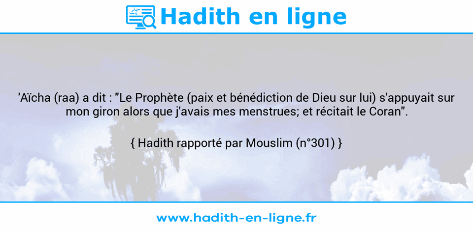 Une image avec le hadith : 'Aïcha (raa) a dit : "Le Prophète (paix et bénédiction de Dieu sur lui) s'appuyait sur mon giron alors que j'avais mes menstrues; et récitait le Coran". Hadith rapporté par Mouslim (n°301)