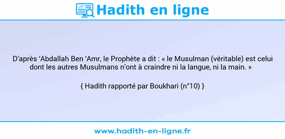 Une image avec le hadith : D’après ‘Abdallah Ben ‘Amr, le Prophète a dit : « le Musulman (véritable) est celui dont les autres Musulmans n’ont à craindre ni la langue, ni la main. »   Hadith rapporté par Boukhari (n°10)