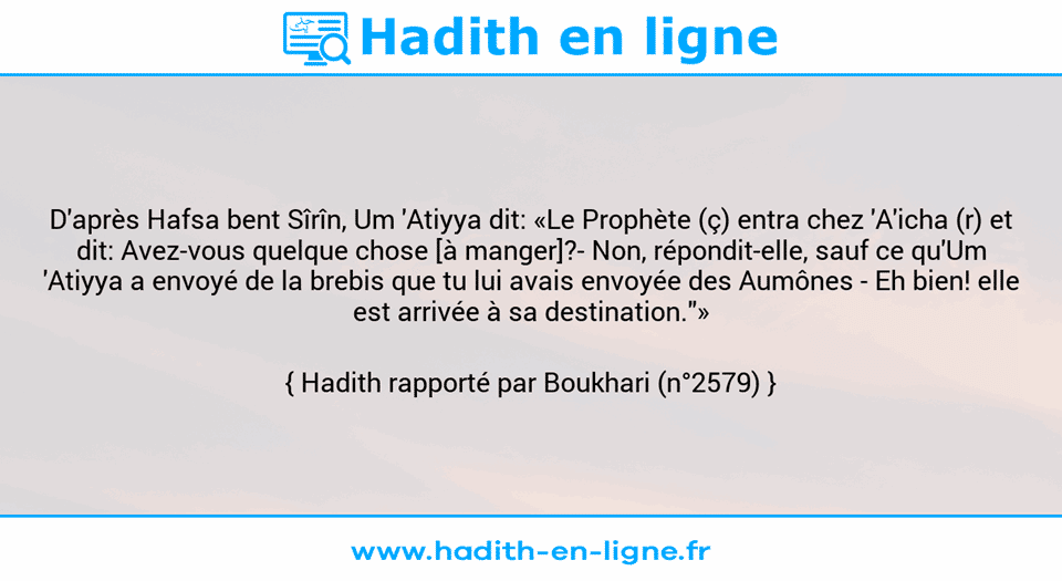 Une image avec le hadith : D'après Hafsa bent Sîrîn, Um 'Atiyya dit: «Le Prophète (ç) entra chez 'A'icha (r) et dit: Avez-vous quelque chose [à manger]?- Non, répondit-elle, sauf ce qu'Um 'Atiyya a envoyé de la brebis que tu lui avais envoyée des Aumônes - Eh bien! elle est arrivée à sa destination."» Hadith rapporté par Boukhari (n°2579)