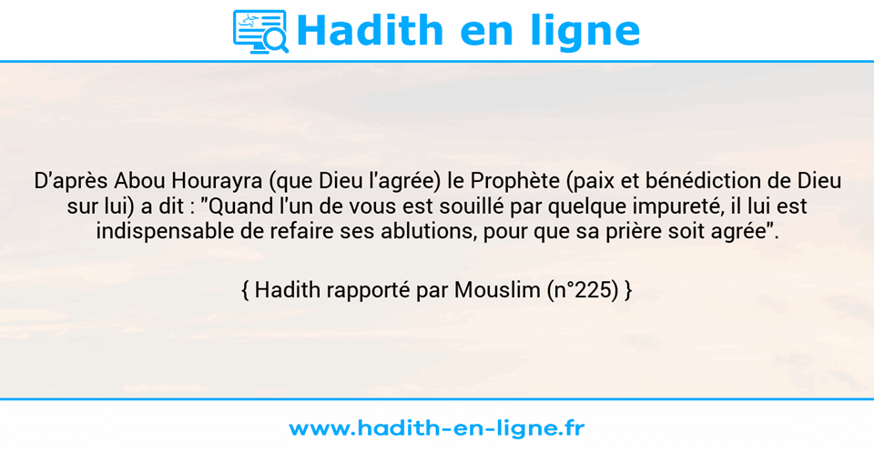 Une image avec le hadith : D'après Abou Hourayra (que Dieu l'agrée) le Prophète (paix et bénédiction de Dieu sur lui) a dit : "Quand l'un de vous est souillé par quelque impureté, il lui est indispensable de refaire ses ablutions, pour que sa prière soit agrée". Hadith rapporté par Mouslim (n°225)