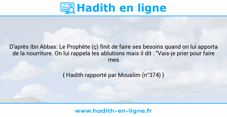 Une image avec le hadith : D'après Ibn Abbas: Le Prophète (ç) finit de faire ses besoins quand on lui apporta de la nourriture. On lui rappela les ablutions mais il dit : "Vais-je prier pour faire mes ablutions?" Hadith rapporté par Mouslim (n°374)
