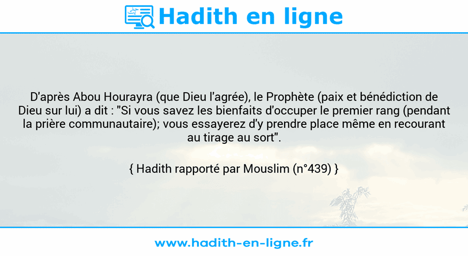 Une image avec le hadith : D'après Abou Hourayra (que Dieu l'agrée), le Prophète (paix et bénédiction de Dieu sur lui) a dit : "Si vous savez les bienfaits d'occuper le premier rang (pendant la prière communautaire); vous essayerez d'y prendre place même en recourant au tirage au sort". Hadith rapporté par Mouslim (n°439)