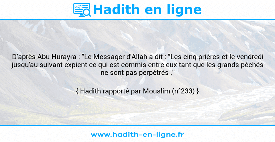 Une image avec le hadith : D’après Abu Hurayra : "Le Messager d'Allah a dit : "Les cinq prières et le vendredi jusqu'au suivant expient ce qui est commis entre eux tant que les grands péchés ne sont pas perpétrés ." Hadith rapporté par Mouslim (n°233)