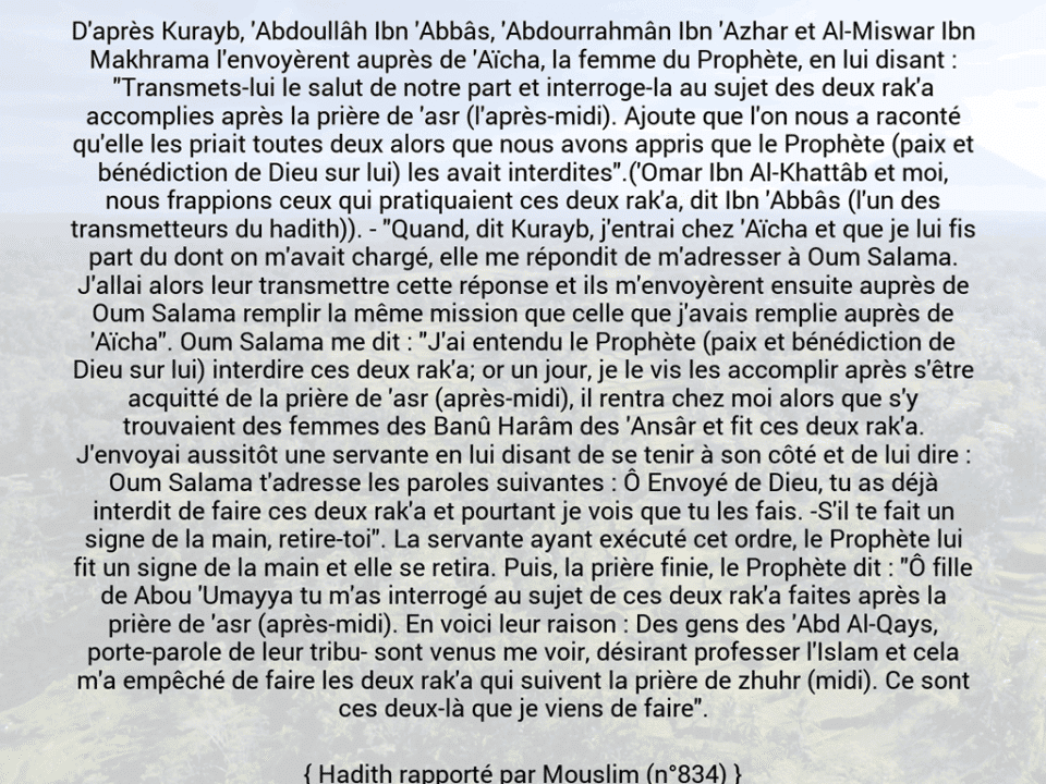 Une image avec le hadith : D'après Kurayb, 'Abdoullâh Ibn 'Abbâs, 'Abdourrahmân Ibn 'Azhar et Al-Miswar Ibn Makhrama l'envoyèrent auprès de 'Aïcha, la femme du Prophète, en lui disant : "Transmets-lui le salut de notre part et interroge-la au sujet des deux rak'a accomplies après la prière de 'asr (l'après-midi). Ajoute que l'on nous a raconté qu'elle les priait toutes deux alors que nous avons appris que le Prophète (paix et bénédiction de Dieu sur lui) les avait interdites".('Omar Ibn Al-Khattâb et moi, nous frappions ceux qui pratiquaient ces deux rak'a, dit Ibn 'Abbâs (l'un des transmetteurs du hadith)). - "Quand, dit Kurayb, j'entrai chez 'Aïcha et que je lui fis part du dont on m'avait chargé, elle me répondit de m'adresser à Oum Salama. J'allai alors leur transmettre cette réponse et ils m'envoyèrent ensuite auprès de Oum Salama remplir la même mission que celle que j'avais remplie auprès de 'Aïcha". Oum Salama me dit : "J'ai entendu le Prophète (paix et bénédiction de Dieu sur lui) interdire ces deux rak'a; or un jour, je le vis les accomplir après s'être acquitté de la prière de 'asr (après-midi), il rentra chez moi alors que s'y trouvaient des femmes des Banû Harâm des 'Ansâr et fit ces deux rak'a. J'envoyai aussitôt une servante en lui disant de se tenir à son côté et de lui dire : Oum Salama t'adresse les paroles suivantes : Ô Envoyé de Dieu, tu as déjà interdit de faire ces deux rak'a et pourtant je vois que tu les fais. -S'il te fait un signe de la main, retire-toi". La servante ayant exécuté cet ordre, le Prophète lui fit un signe de la main et elle se retira. Puis, la prière finie, le Prophète dit : "Ô fille de Abou 'Umayya tu m'as interrogé au sujet de ces deux rak'a faites après la prière de 'asr (après-midi). En voici leur raison : Des gens des 'Abd Al-Qays, porte-parole de leur tribu- sont venus me voir, désirant professer l'Islam et cela m'a empêché de faire les deux rak'a qui suivent la prière de zhuhr (midi). Ce sont ces deux-là que je viens de faire". Hadith rapporté par Mouslim (n°834)