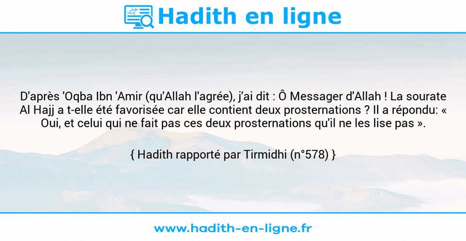 Une image avec le hadith : D'après 'Oqba Ibn 'Amir (qu'Allah l'agrée), j'ai dit : Ô Messager d'Allah ! La sourate Al Hajj a t-elle été favorisée car elle contient deux prosternations ? Il a répondu: « Oui, et celui qui ne fait pas ces deux prosternations qu'il ne les lise pas ». Hadith rapporté par Tirmidhi (n°578)
