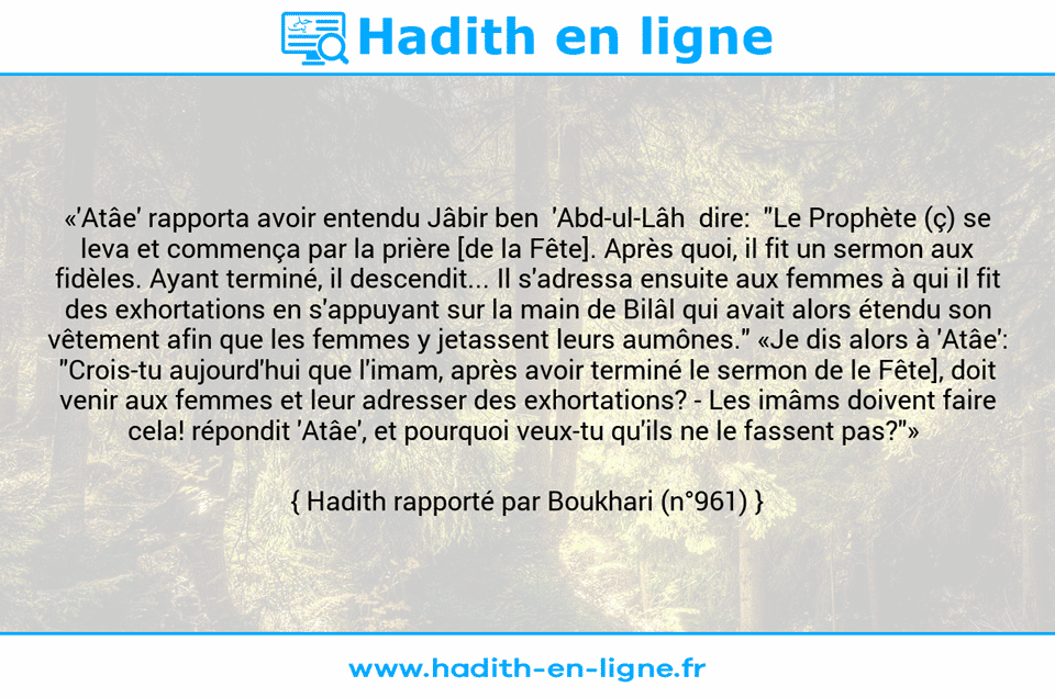 Une image avec le hadith : «'Atâe' rapporta avoir entendu Jâbir ben  'Abd-ul-Lâh  dire:  "Le Prophète (ç) se leva et commença par la prière [de la Fête]. Après quoi, il fit un sermon aux fidèles. Ayant terminé, il descendit... Il s'adressa ensuite aux femmes à qui il fit des exhortations en s'appuyant sur la main de Bilâl qui avait alors étendu son vêtement afin que les femmes y jetassent leurs aumônes." «Je dis alors à 'Atâe': "Crois-tu aujourd'hui que l'imam, après avoir terminé le sermon de le Fête], doit venir aux femmes et leur adresser des exhortations? - Les imâms doivent faire cela! répondit 'Atâe', et pourquoi veux-tu qu'ils ne le fassent pas?"»  Hadith rapporté par Boukhari (n°961)