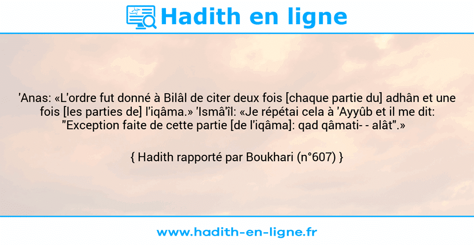 Une image avec le hadith : 'Anas: «L'ordre fut donné à Bilâl de citer deux fois [chaque partie du] adhân et une fois [les parties de] l'iqâma.» 'Ismâ'îl: «Je répétai cela à 'Ayyûb et il me dit: "Exception faite de cette partie [de l'iqâma]: qad qâmati- - alât".»   Hadith rapporté par Boukhari (n°607)