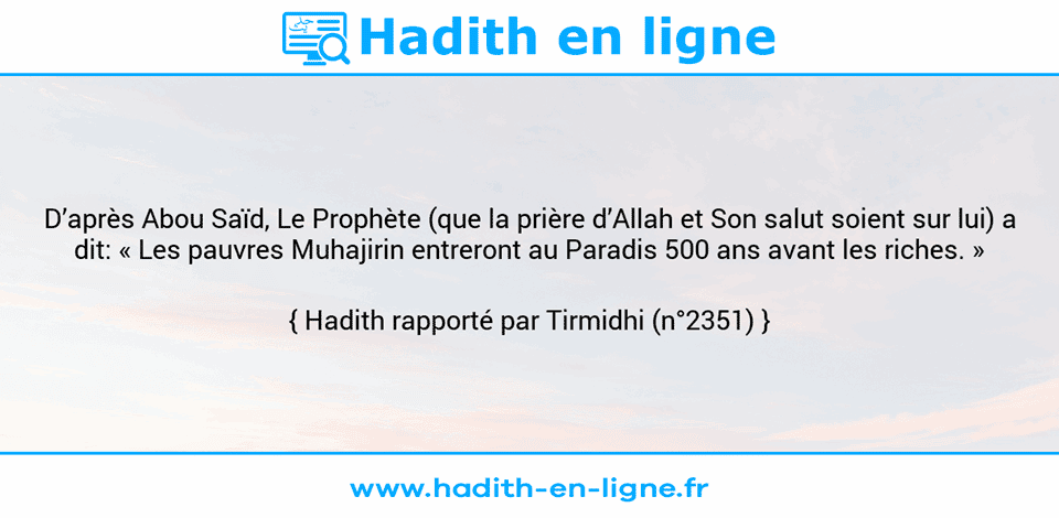 Une image avec le hadith : D’après Abou Saïd, Le Prophète (que la prière d’Allah et Son salut soient sur lui) a dit: « Les pauvres Muhajirin entreront au Paradis 500 ans avant les riches. » Hadith rapporté par Tirmidhi (n°2351)