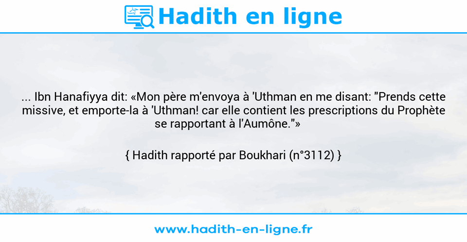Une image avec le hadith : ... Ibn Hanafiyya dit: «Mon père m'envoya à 'Uthman en me disant: "Prends cette missive, et emporte-la à 'Uthman! car elle contient les prescriptions du Prophète se rapportant à l'Aumône."»     Hadith rapporté par Boukhari (n°3112)