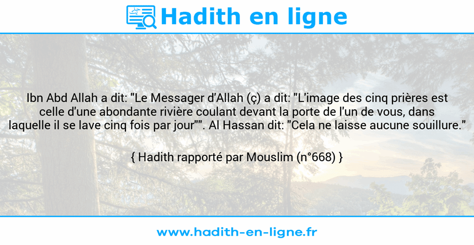 Une image avec le hadith : Ibn Abd Allah a dit: "Le Messager d'Allah (ç) a dit: "L'image des cinq prières est celle d'une abondante rivière coulant devant la porte de l'un de vous, dans laquelle il se lave cinq fois par jour"". Al Hassan dit: "Cela ne laisse aucune souillure." Hadith rapporté par Mouslim (n°668)
