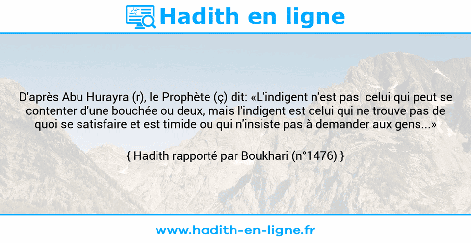 Une image avec le hadith : D'après Abu Hurayra (r), le Prophète (ç) dit: «L'indigent n'est pas  celui qui peut se contenter d'une bouchée ou deux, mais l'indigent est celui qui ne trouve pas de quoi se satisfaire et est timide ou qui n'insiste pas à demander aux gens...» Hadith rapporté par Boukhari (n°1476)