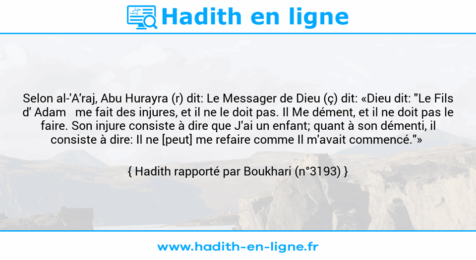 Une image avec le hadith : Selon al-'A'raj, Abu Hurayra (r) dit: Le Messager de Dieu (ç) dit: «Dieu dit: "Le Fils d' Adam   me fait des injures, et il ne le doit pas. Il Me dément, et il ne doit pas le faire. Son injure consiste à dire que J'ai un enfant; quant à son démenti, il consiste à dire: Il ne [peut] me refaire comme Il m'avait commencé."»  Hadith rapporté par Boukhari (n°3193)