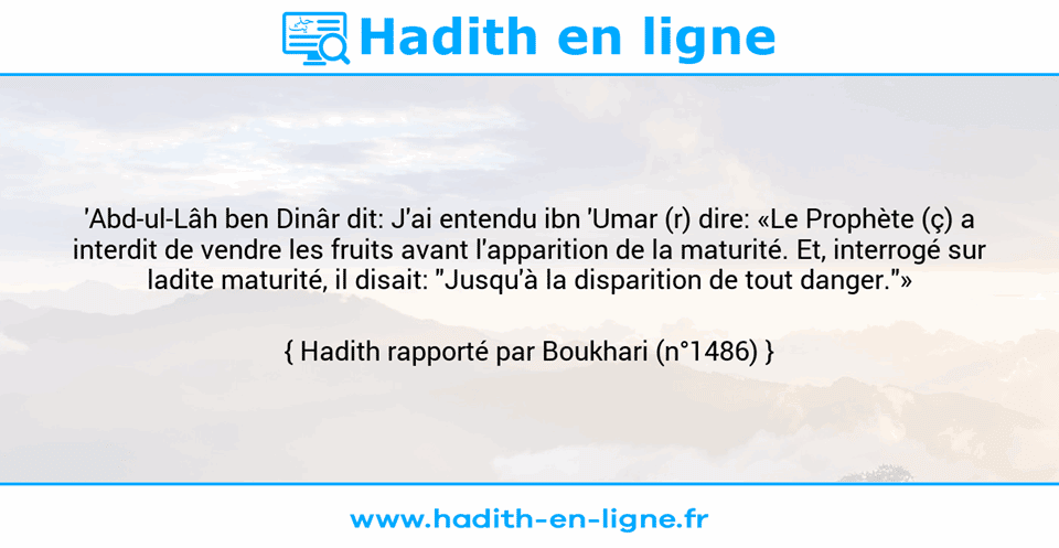 Une image avec le hadith : 'Abd-ul-Lâh ben Dinâr dit: J'ai entendu ibn 'Umar (r) dire: «Le Prophète (ç) a interdit de vendre les fruits avant l'apparition de la maturité. Et, interrogé sur ladite maturité, il disait: "Jusqu'à la disparition de tout danger."» Hadith rapporté par Boukhari (n°1486)
