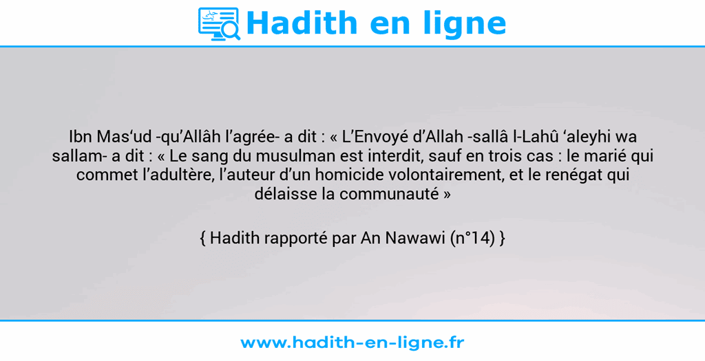 Une image avec le hadith : Ibn Mas‘ud -qu’Allâh l’agrée- a dit : « L’Envoyé d’Allah -sallâ l-Lahû ‘aleyhi wa sallam- a dit : « Le sang du musulman est interdit, sauf en trois cas : le marié qui commet l’adultère, l’auteur d’un homicide volontairement, et le renégat qui délaisse la communauté » Hadith rapporté par An Nawawi (n°14)