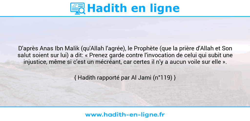 Une image avec le hadith : D'après Anas Ibn Malik (qu'Allah l'agrée), le Prophète (que la prière d'Allah et Son salut soient sur lui) a dit: « Prenez garde contre l'invocation de celui qui subit une injustice, même si c'est un mécréant, car certes il n'y a aucun voile sur elle ». Hadith rapporté par Al Jami (n°119)