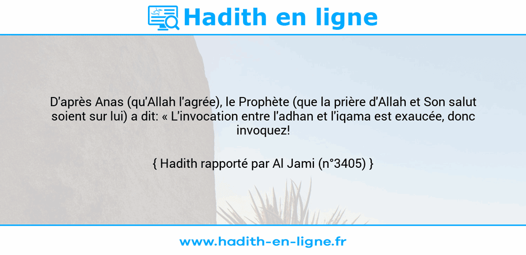 Une image avec le hadith : D'après Anas (qu'Allah l'agrée), le Prophète (que la prière d'Allah et Son salut soient sur lui) a dit: « L'invocation entre l'adhan et l'iqama est exaucée, donc invoquez! ». Hadith rapporté par Al Jami (n°3405)