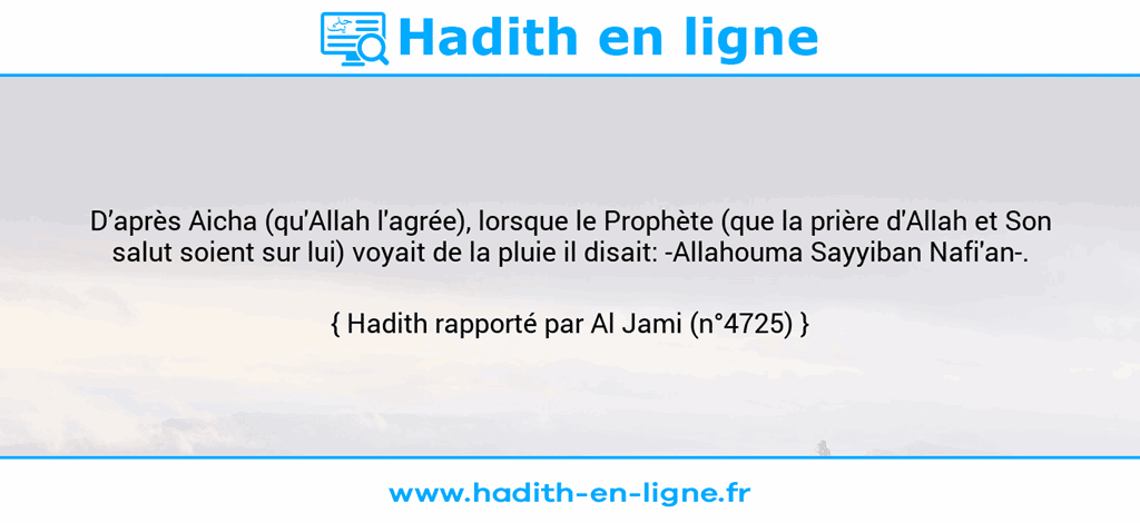 Une image avec le hadith : D’après Aicha (qu'Allah l'agrée), lorsque le Prophète (que la prière d'Allah et Son salut soient sur lui) voyait de la pluie il disait: -Allahouma Sayyiban Nafi'an-. Hadith rapporté par Al Jami (n°4725)
