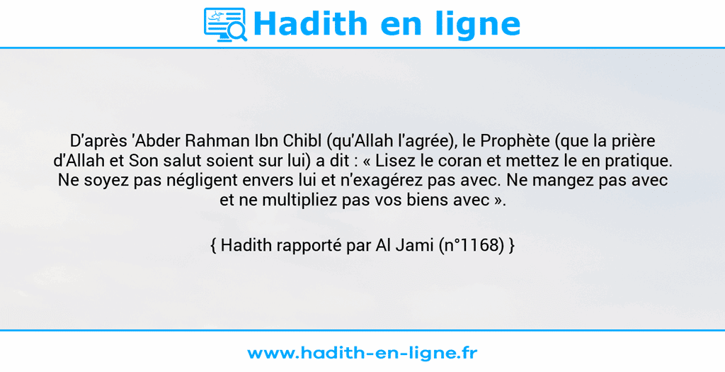 Une image avec le hadith : D'après 'Abder Rahman Ibn Chibl (qu'Allah l'agrée), le Prophète (que la prière d'Allah et Son salut soient sur lui) a dit : « Lisez le coran et mettez le en pratique. Ne soyez pas négligent envers lui et n'exagérez pas avec. Ne mangez pas avec et ne multipliez pas vos biens avec ». Hadith rapporté par Al Jami (n°1168)
