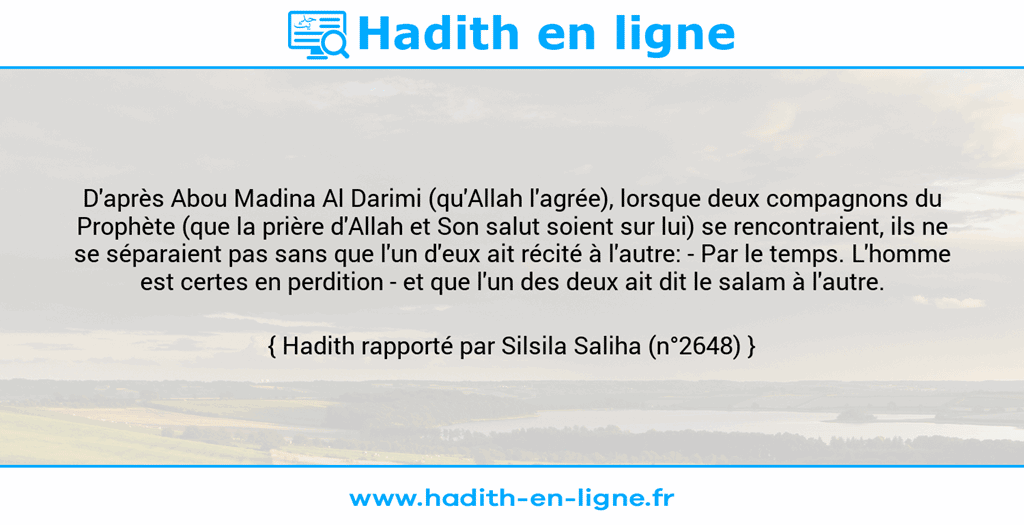 Une image avec le hadith : D'après Abou Madina Al Darimi (qu'Allah l'agrée), lorsque deux compagnons du Prophète (que la prière d'Allah et Son salut soient sur lui) se rencontraient, ils ne se séparaient pas sans que l'un d'eux ait récité à l'autre: - Par le temps. L'homme est certes en perdition - et que l'un des deux ait dit le salam à l'autre. Hadith rapporté par Silsila Saliha (n°2648)