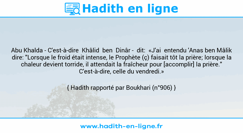 Une image avec le hadith : Abu Khalda - C'est-à-dire  Khâlid  ben  Dinâr -  dit:  «J'ai  entendu 'Anas ben Mâlik dire: "Lorsque le froid était intense, le Prophète (ç) faisait tôt la prière; lorsque la chaleur devient torride, il attendait la fraîcheur pour [accomplir] la prière." C'est-à-dire, celle du vendredi.» Hadith rapporté par Boukhari (n°906)