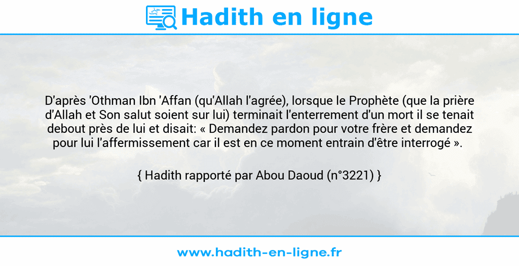 Une image avec le hadith : D'après 'Othman Ibn 'Affan (qu'Allah l'agrée), lorsque le Prophète (que la prière d'Allah et Son salut soient sur lui) terminait l'enterrement d'un mort il se tenait debout près de lui et disait: « Demandez pardon pour votre frère et demandez pour lui l'affermissement car il est en ce moment entrain d'être interrogé ».  Hadith rapporté par Abou Daoud (n°3221)