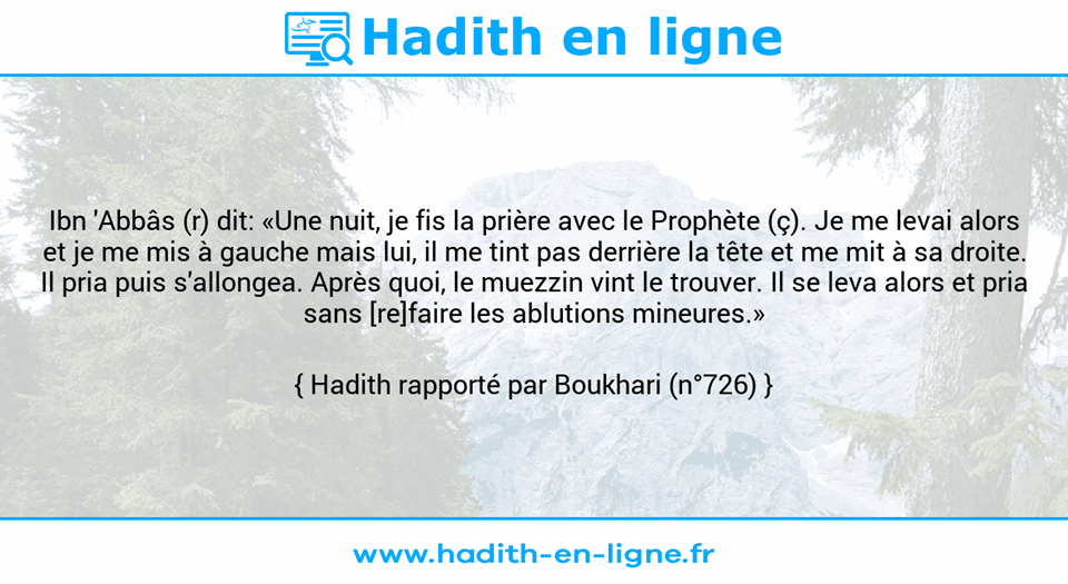 Une image avec le hadith : Ibn 'Abbâs (r) dit: «Une nuit, je fis la prière avec le Prophète (ç). Je me levai alors et je me mis à gauche mais lui, il me tint pas derrière la tête et me mit à sa droite. Il pria puis s'allongea. Après quoi, le muezzin vint le trouver. Il se leva alors et pria sans [re]faire les ablutions mineures.» Hadith rapporté par Boukhari (n°726)