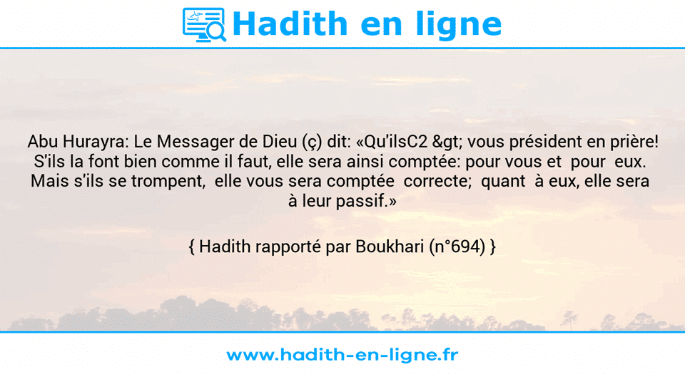 Une image avec le hadith : Abu Hurayra: Le Messager de Dieu (ç) dit: «Qu'ilsC2 > vous président en prière! S'ils la font bien comme il faut, elle sera ainsi comptée: pour vous et  pour  eux.  Mais s'ils se trompent,  elle vous sera comptée  correcte;  quant  à eux, elle sera  à leur passif.» Hadith rapporté par Boukhari (n°694)