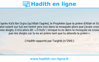 Une image avec le hadith : D'après Ka'b Ibn Oujra (qu'Allah l'agrée), le Prophète (que la prière d'Allah et Son salut soient sur lui) est rentré vers moi dans la mosquée alors que j'avais croisé mes doigts, il m'a alors dit: « Ô Ka'b !, lorsque tu es dans la mosquée ne croise pas tes doigts car tu es en prière tant que tu attends la prière ». Hadith rapporté par Targhib (n°294)