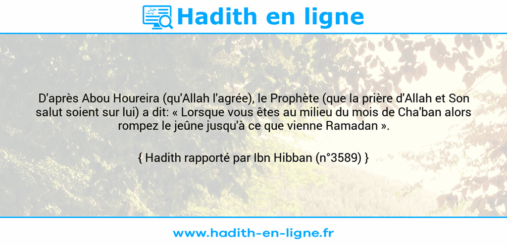 Une image avec le hadith : D'après Abou Houreira (qu'Allah l'agrée), le Prophète (que la prière d'Allah et Son salut soient sur lui) a dit: « Lorsque vous êtes au milieu du mois de Cha'ban alors rompez le jeûne jusqu'à ce que vienne Ramadan ». Hadith rapporté par Ibn Hibban (n°3589)