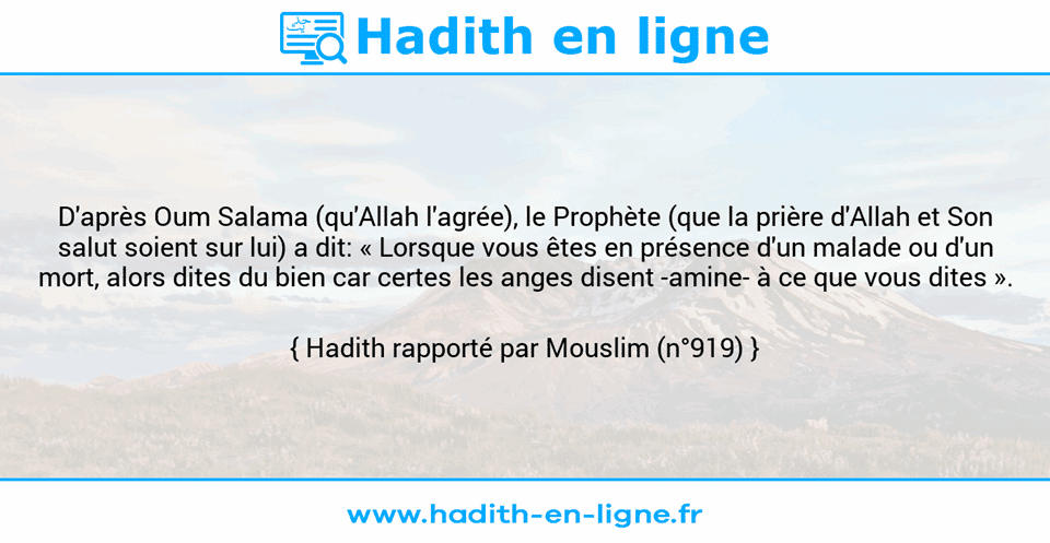 Une image avec le hadith : D'après Oum Salama (qu'Allah l'agrée), le Prophète (que la prière d'Allah et Son salut soient sur lui) a dit: « Lorsque vous êtes en présence d'un malade ou d'un mort, alors dites du bien car certes les anges disent -amine- à ce que vous dites ». Hadith rapporté par Mouslim (n°919)
