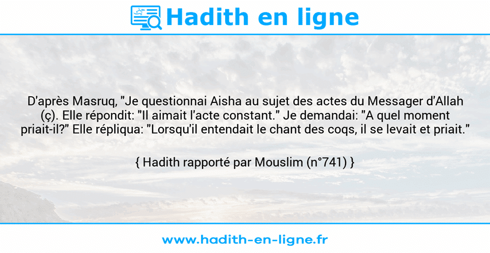 Une image avec le hadith : D'après Masruq, "Je questionnai Aisha au sujet des actes du Messager d'Allah (ç). Elle répondit: "Il aimait l'acte constant." Je demandai: "A quel moment priait-il?" Elle répliqua: "Lorsqu'il entendait le chant des coqs, il se levait et priait." Hadith rapporté par Mouslim (n°741)
