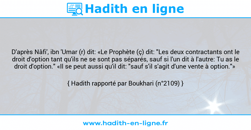 Une image avec le hadith : D'après Nâfi', ibn 'Umar (r) dit: «Le Prophète (ç) dit: "Les deux contractants ont le droit d'option tant qu'ils ne se sont pas séparés, sauf si l'un dit à l'autre: Tu as le droit d'option." «Il se peut aussi qu'il dit: "sauf s'il s'agit d'une vente à option."»  Hadith rapporté par Boukhari (n°2109)
