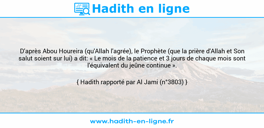 Une image avec le hadith : D'après Abou Houreira (qu'Allah l'agrée), le Prophète (que la prière d'Allah et Son salut soient sur lui) a dit: « Le mois de la patience et 3 jours de chaque mois sont l'équivalent du jeûne continue ». Hadith rapporté par Al Jami (n°3803)
