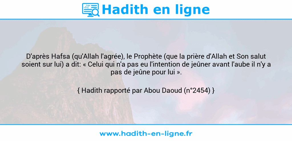 Une image avec le hadith : D'après Hafsa (qu'Allah l'agrée), le Prophète (que la prière d'Allah et Son salut soient sur lui) a dit: « Celui qui n'a pas eu l'intention de jeûner avant l'aube il n'y a pas de jeûne pour lui ». Hadith rapporté par Abou Daoud (n°2454)
