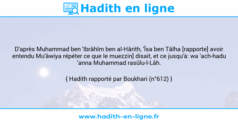 Une image avec le hadith : D'après Muhammad ben 'Ibrâhîm ben al-Hârith, 'Îsa ben Tâlha [rapporte] avoir entendu Mu'âwiya répéter ce que le muezzin] disait, et ce jusqu'à: wa 'ach-hadu 'anna Muhammad rasûlu-l-Lâh. Hadith rapporté par Boukhari (n°612)