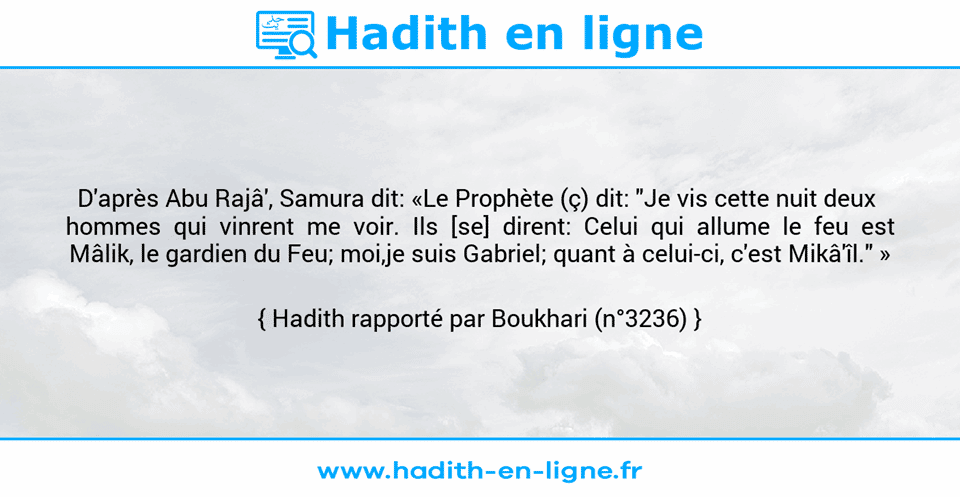 Une image avec le hadith : D'après Abu Rajâ', Samura dit: «Le Prophète (ç) dit: "Je vis cette nuit deux  hommes  qui  vinrent  me  voir.  Ils  [se]  dirent:  Celui  qui  allume  le  feu  est Mâlik, le gardien du Feu; moi,je suis Gabriel; quant à celui-ci, c'est Mikâ'îl." » Hadith rapporté par Boukhari (n°3236)