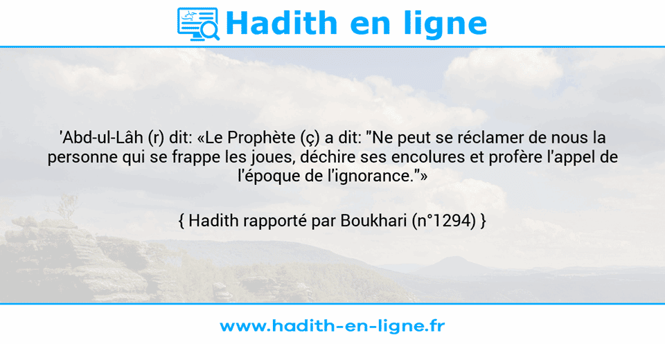 Une image avec le hadith : 'Abd-ul-Lâh (r) dit: «Le Prophète (ç) a dit: "Ne peut se réclamer de nous la personne qui se frappe les joues, déchire ses encolures et profère l'appel de l'époque de l'ignorance."» Hadith rapporté par Boukhari (n°1294)