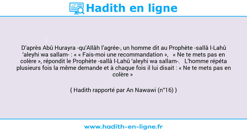 Une image avec le hadith : D’après Abû Hurayra -qu’Allâh l’agrée-, un homme dit au Prophète -sallâ l-Lahû ‘aleyhi wa sallam- : « « Fais-moi une recommandation »,   « Ne te mets pas en colère », répondit le Prophète -sallâ l-Lahû ‘aleyhi wa sallam-.   L’homme répéta plusieurs fois la même demande et à chaque fois il lui disait : « Ne te mets pas en colère »  Hadith rapporté par An Nawawi (n°16)