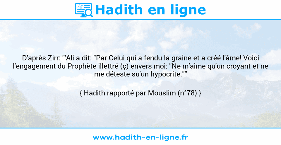Une image avec le hadith : D'après Zirr: "'Ali a dit: "Par Celui qui a fendu la graine et a créé l'âme! Voici l'engagement du Prophète illettré (ç) envers moi: "Ne m'aime qu'un croyant et ne me déteste su'un hypocrite."" Hadith rapporté par Mouslim (n°78)