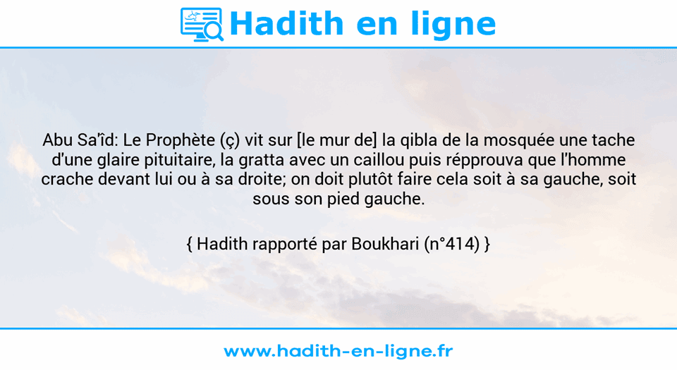 Une image avec le hadith : Abu Sa'îd: Le Prophète (ç) vit sur [le mur de] la qibla de la mosquée une tache d'une glaire pituitaire, la gratta avec un caillou puis répprouva que l'homme crache devant lui ou à sa droite; on doit plutôt faire cela soit à sa gauche, soit sous son pied gauche. Hadith rapporté par Boukhari (n°414)