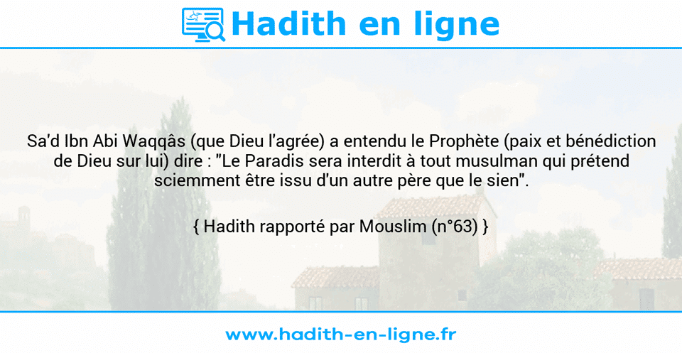 Une image avec le hadith : Sa'd Ibn Abi Waqqâs (que Dieu l'agrée) a entendu le Prophète (paix et bénédiction de Dieu sur lui) dire : "Le Paradis sera interdit à tout musulman qui prétend sciemment être issu d'un autre père que le sien". Hadith rapporté par Mouslim (n°63)