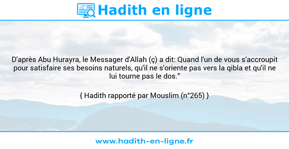 Une image avec le hadith : D'après Abu Hurayra, le Messager d'Allah (ç) a dit: Quand l'un de vous s'accroupit pour satisfaire ses besoins naturels, qu'il ne s'oriente pas vers la qibla et qu'il ne lui tourne pas le dos." Hadith rapporté par Mouslim (n°265)