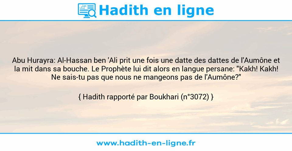 Une image avec le hadith : Abu Hurayra: Al-Hassan ben 'Ali prit une fois une datte des dattes de l'Aumône et la mit dans sa bouche. Le Prophète lui dit alors en langue persane: "Kakh! Kakh! Ne sais-tu pas que nous ne mangeons pas de l'Aumône?" Hadith rapporté par Boukhari (n°3072)